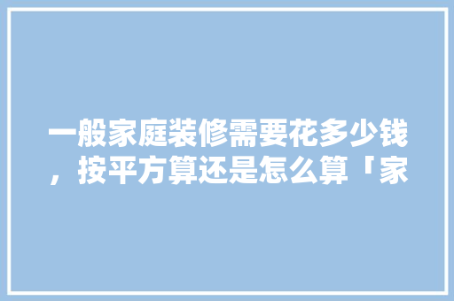 一般家庭装修需要花多少钱，按平方算还是怎么算「家庭房屋装修技巧视频」