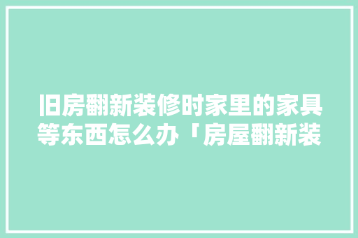 旧房翻新装修时家里的家具等东西怎么办「房屋翻新装修小技巧图片大全」 旧房翻新装修时家里的家具等东西怎么办「房屋翻新装修小技巧图片大全」 MI家设计百科
