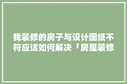 我装修的房子与设计图纸不符应该如何解决「房屋装修设计技巧讲解视频」 我装修的房子与设计图纸不符应该如何解决「房屋装修设计技巧讲解视频」 MI家设计指南