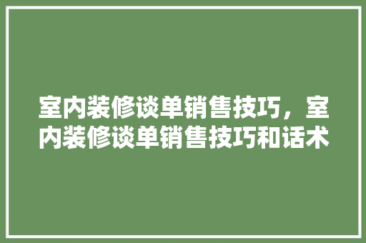 室内装修谈单销售技巧，室内装修谈单销售技巧和话术。 室内装修谈单销售技巧，室内装修谈单销售技巧和话术。 MI家装修攻略