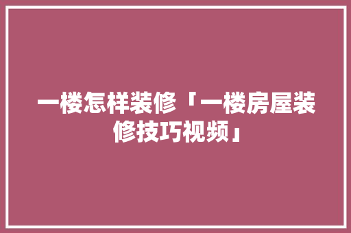 一楼怎样装修「一楼房屋装修技巧视频」(一楼应该怎么装修房子视频)