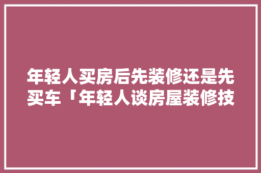年轻人买房后先装修还是先买车「年轻人谈房屋装修技巧怎么说」 年轻人买房后先装修还是先买车「年轻人谈房屋装修技巧怎么说」 MI家公司推荐