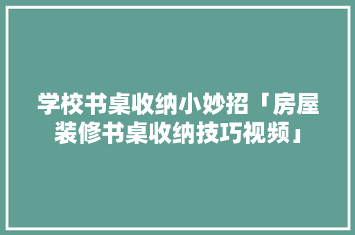学校书桌收纳小妙招「房屋装修书桌收纳技巧视频」(学校书桌整理收纳技巧)