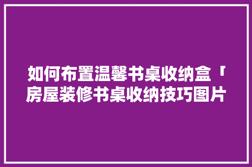 如何布置温馨书桌收纳盒「房屋装修书桌收纳技巧图片」(书桌收纳盒制作方法)