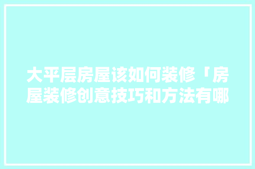 大平层房屋该如何装修「房屋装修创意技巧和方法有哪些」(大平层装修攻略)