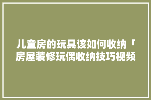 儿童房的玩具该如何收纳「房屋装修玩偶收纳技巧视频」 儿童房的玩具该如何收纳「房屋装修玩偶收纳技巧视频」 MI家装修攻略