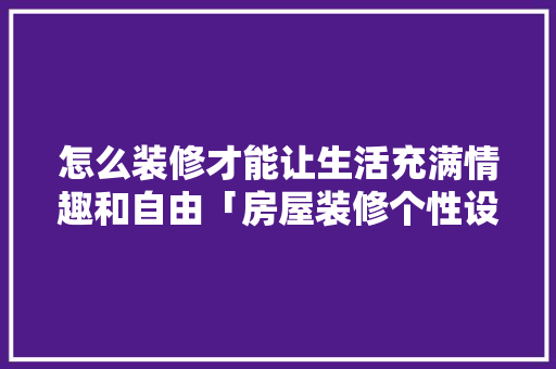 怎么装修才能让生活充满情趣和自由「房屋装修个性设计技巧有哪些」 怎么装修才能让生活充满情趣和自由「房屋装修个性设计技巧有哪些」 MI家装修经验