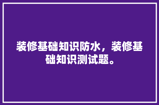 装修基础知识防水，装修基础知识测试题。 装修基础知识防水，装修基础知识测试题。 MI家设计百科