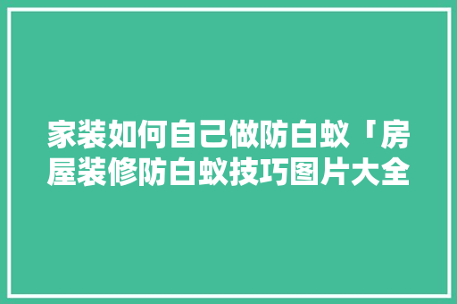 家装如何自己做防白蚁「房屋装修防白蚁技巧图片大全」(家里装修防白蚁怎么做)