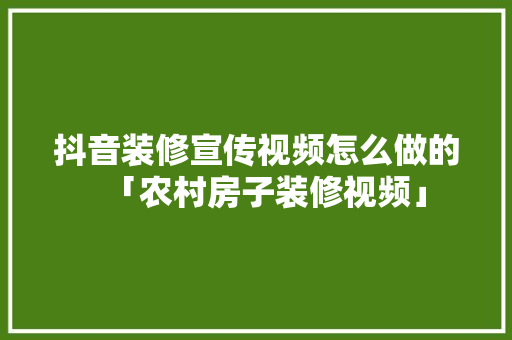 抖音装修宣传视频怎么做的「农村房子装修视频」