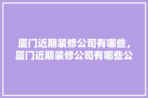 厦门近期装修公司有哪些，厦门近期装修公司有哪些公司。