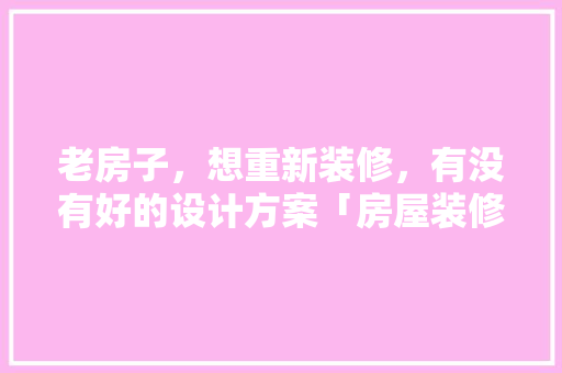 老房子，想重新装修，有没有好的设计方案「房屋装修拆改技巧有哪些方面」