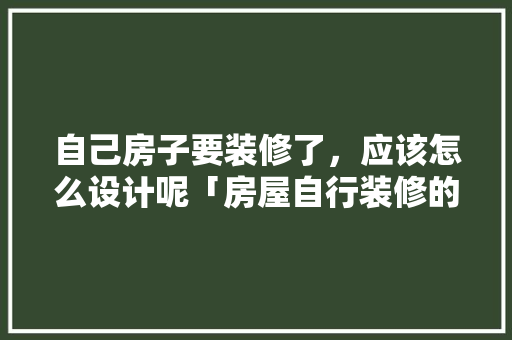 自己房子要装修了，应该怎么设计呢「房屋自行装修的技巧和方法」 自己房子要装修了，应该怎么设计呢「房屋自行装修的技巧和方法」 MI家装修攻略