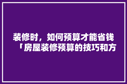 装修时，如何预算才能省钱「房屋装修预算的技巧和方法」(装修怎样预算)