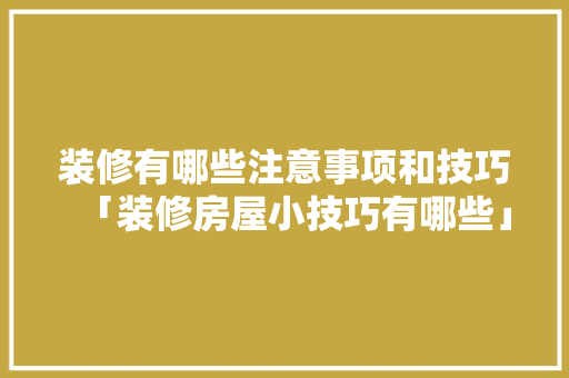 装修有哪些注意事项和技巧「装修房屋小技巧有哪些」(装修的注意事项有哪些)