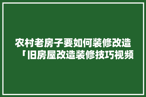 农村老房子要如何装修改造「旧房屋改造装修技巧视频」(农村老房子装修改造步骤)