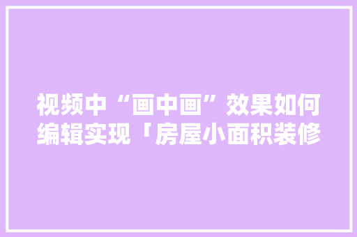 视频中“画中画”效果如何编辑实现「房屋小面积装修技巧视频教程」 MI家装修经验 视频中“画中画”效果如何编辑实现「房屋小面积装修技巧视频教程」 视频中“画中画”效果如何编辑实现「房屋小面积装修技巧视频教程」 MI家装修经验