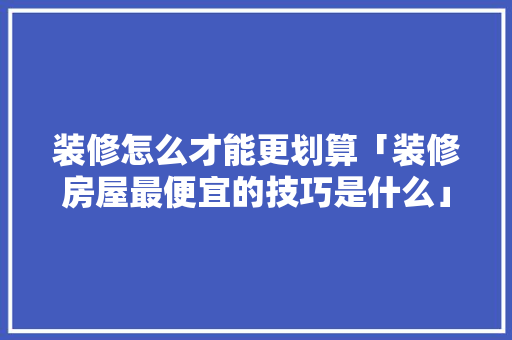 装修怎么才能更划算「装修房屋最便宜的技巧是什么」 装修怎么才能更划算「装修房屋最便宜的技巧是什么」 MI家装修攻略