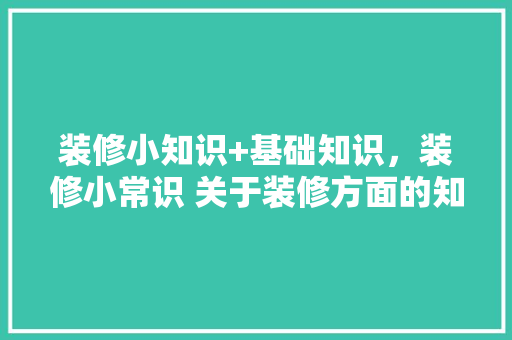 装修小知识+基础知识，装修小常识 关于装修方面的知识。(装修小知识100条知识)