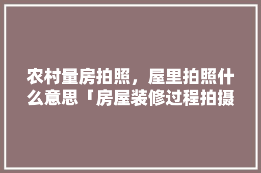 农村量房拍照，屋里拍照什么意思「房屋装修过程拍摄技巧有哪些」