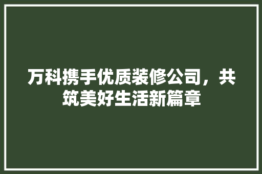 万科携手优质装修公司，共筑美好生活新篇章(万科装修合作品牌)