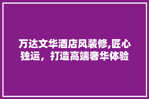 万达文华酒店风装修,匠心独运,打造高端奢华体验 MI家设计百科 万达文华酒店风装修,匠心独运,打造高端奢华体验 万达文华酒店风装修,匠心独运,打造高端奢华体验 MI家设计百科