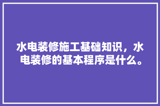 水电装修施工基础知识，水电装修的基本程序是什么。 水电装修施工基础知识，水电装修的基本程序是什么。 MI家设计百科
