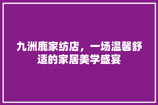 九洲鹿家纺店，一场温馨舒适的家居美学盛宴(九洲鹿家纺价格)