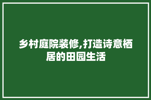 乡村庭院装修,打造诗意栖居的田园生活(乡村庭院设计)