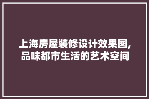 上海房屋装修设计效果图,品味都市生活的艺术空间 上海房屋装修设计效果图,品味都市生活的艺术空间 MI家装修攻略