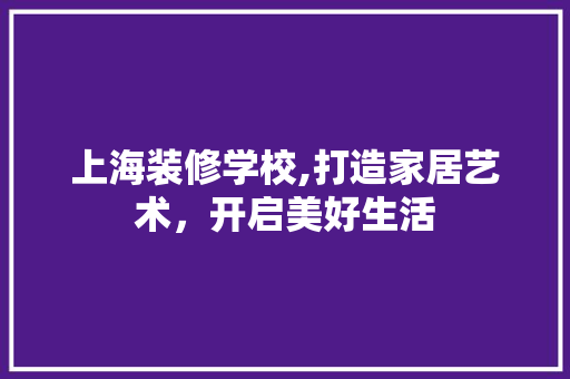 上海装修学校,打造家居艺术，开启美好生活(上海学装修设计的学校)