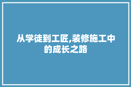 从学徒到工匠,装修施工中的成长之路(装修工人学徒)