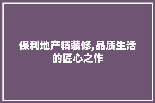 保利地产精装修,品质生活的匠心之作