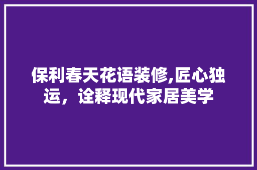 保利春天花语装修,匠心独运，诠释现代家居美学(保利春天花语怎么样)