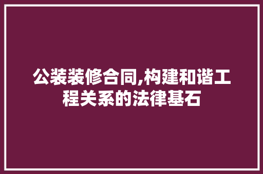 公装装修合同,构建和谐工程关系的法律基石(公装装修合同书)