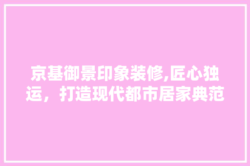 京基御景印象装修,匠心独运，打造现代都市居家典范(京基御景印象怎么样)