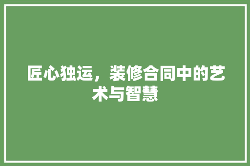 匠心独运，装修合同中的艺术与智慧 匠心独运，装修合同中的艺术与智慧 MI家设计指南