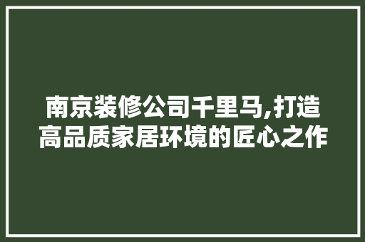 南京装修公司千里马,打造高品质家居环境的匠心之作 南京装修公司千里马,打造高品质家居环境的匠心之作 MI家设计百科
