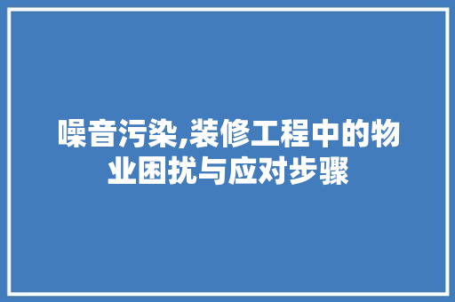 噪音污染,装修工程中的物业困扰与应对步骤(噪音污染,装修工程中的物业困扰与应对步骤)