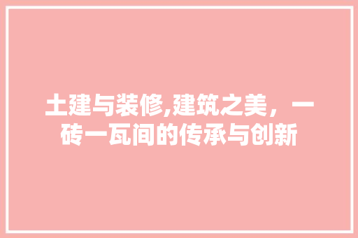 土建与装修,建筑之美，一砖一瓦间的传承与创新(土建与装修,建筑之美,一砖一瓦间的传承与创新作文)