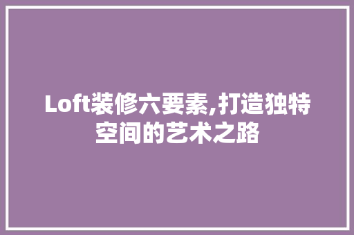 Loft装修六要素,打造独特空间的艺术之路(loft装修流程介绍)
