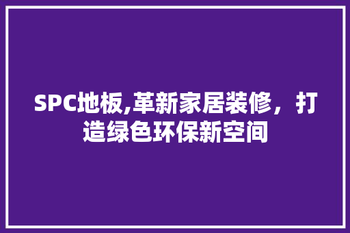 SPC地板,革新家居装修，打造绿色环保新空间 SPC地板,革新家居装修，打造绿色环保新空间 MI家装修攻略