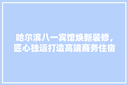 哈尔滨八一宾馆焕新装修，匠心独运打造高端商务住宿体验(哈尔滨 八一宾馆)