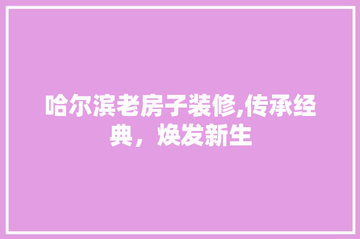 哈尔滨老房子装修,传承经典，焕发新生(哈尔滨老房改造装修)