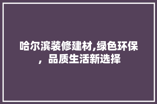 哈尔滨装修建材,绿色环保，品质生活新选择(哈尔滨装修建材市场有哪些)