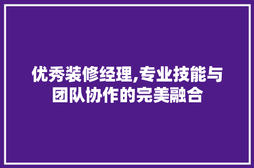 优秀装修经理,专业技能与团队协作的完美融合 优秀装修经理,专业技能与团队协作的完美融合 MI家设计百科