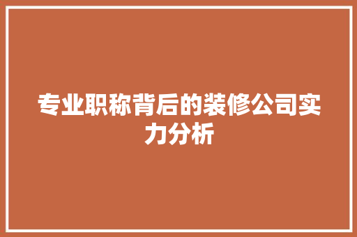 专业职称背后的装修公司实力分析(装修公司职称有哪些)