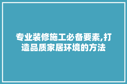 专业装修施工必备要素,打造品质家居环境的方法