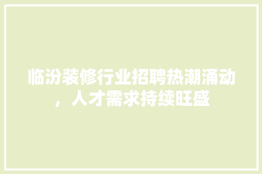 临汾装修行业招聘热潮涌动，人才需求持续旺盛 临汾装修行业招聘热潮涌动，人才需求持续旺盛 MI家装修经验