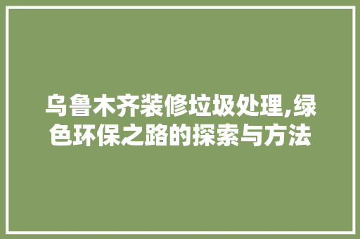 乌鲁木齐装修垃圾处理,绿色环保之路的探索与方法